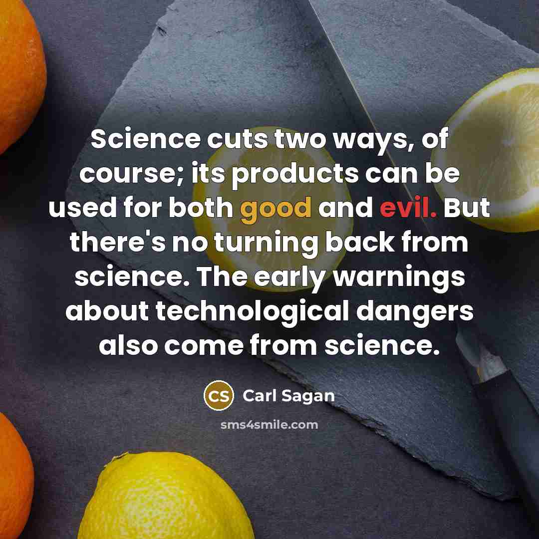 “Science cuts two ways, of course; its products can be used for both good and evil. But there's no turning back from science. The early warnings about technological dangers also come from science.” quote by Carl Sagan