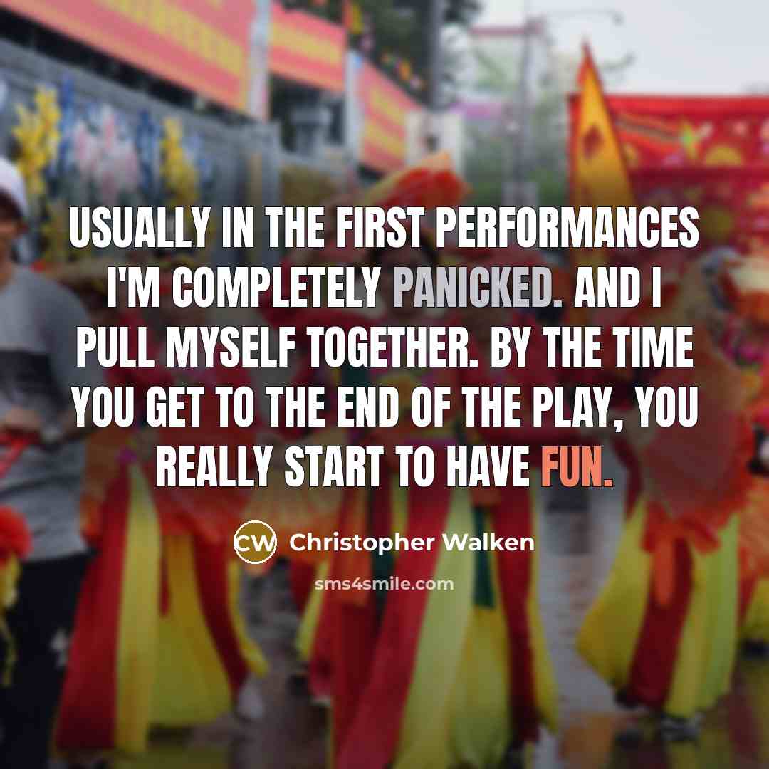 “Usually in the first performances I'm completely panicked. And I pull myself together. By the time you get to the end of the play, you really start to have fun.” quote by Christopher Walken