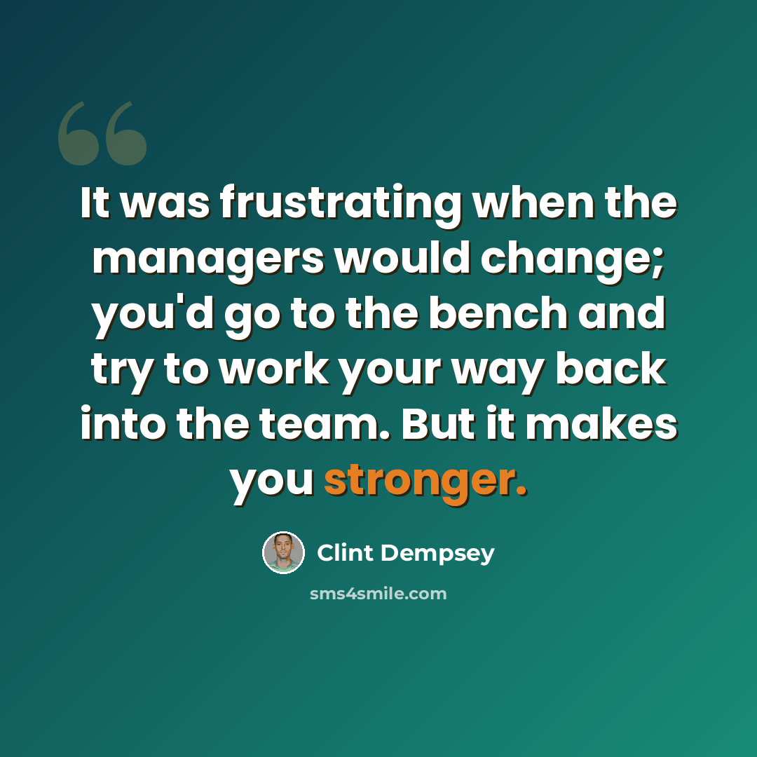 “It was frustrating when the managers would change; you'd go to the bench and try to work your way back into the team. But it makes you stronger.” quote by Clint Dempsey