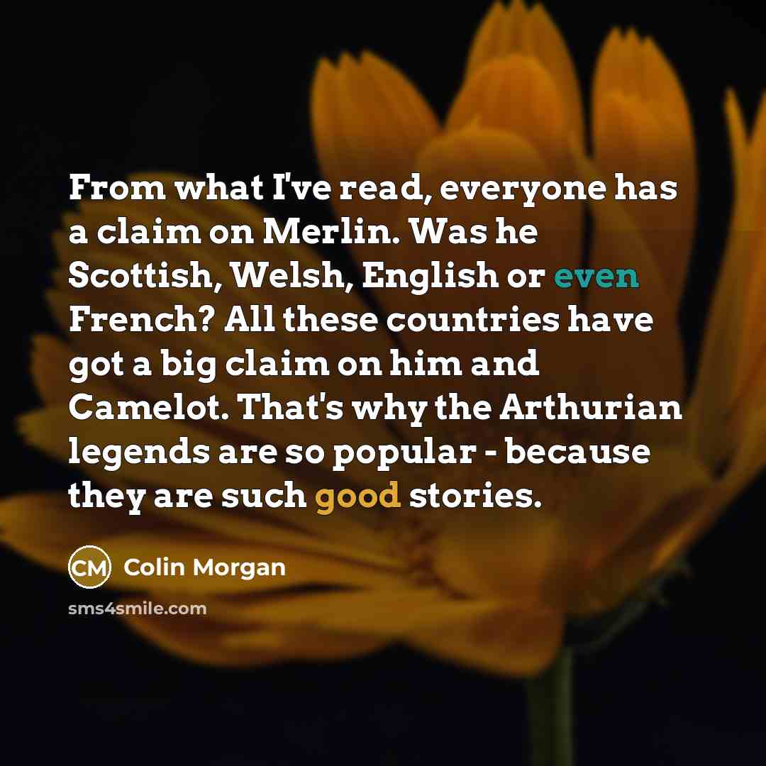 “From what I've read, everyone has a claim on Merlin. Was he Scottish, Welsh, English or even French? All these countries have got a big claim on him and Camelot. That's why the Arthurian legends are so popular - because they are such good stories.” quote by Colin Morgan