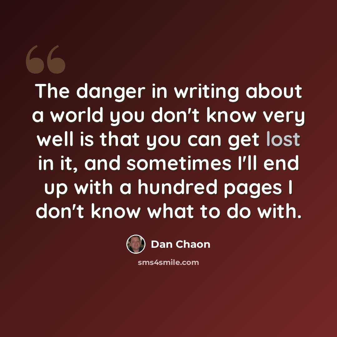 “The danger in writing about a world you don't know very well is that you can get lost in it, and sometimes I'll end up with a hundred pages I don't know what to do with.” quote by Dan Chaon