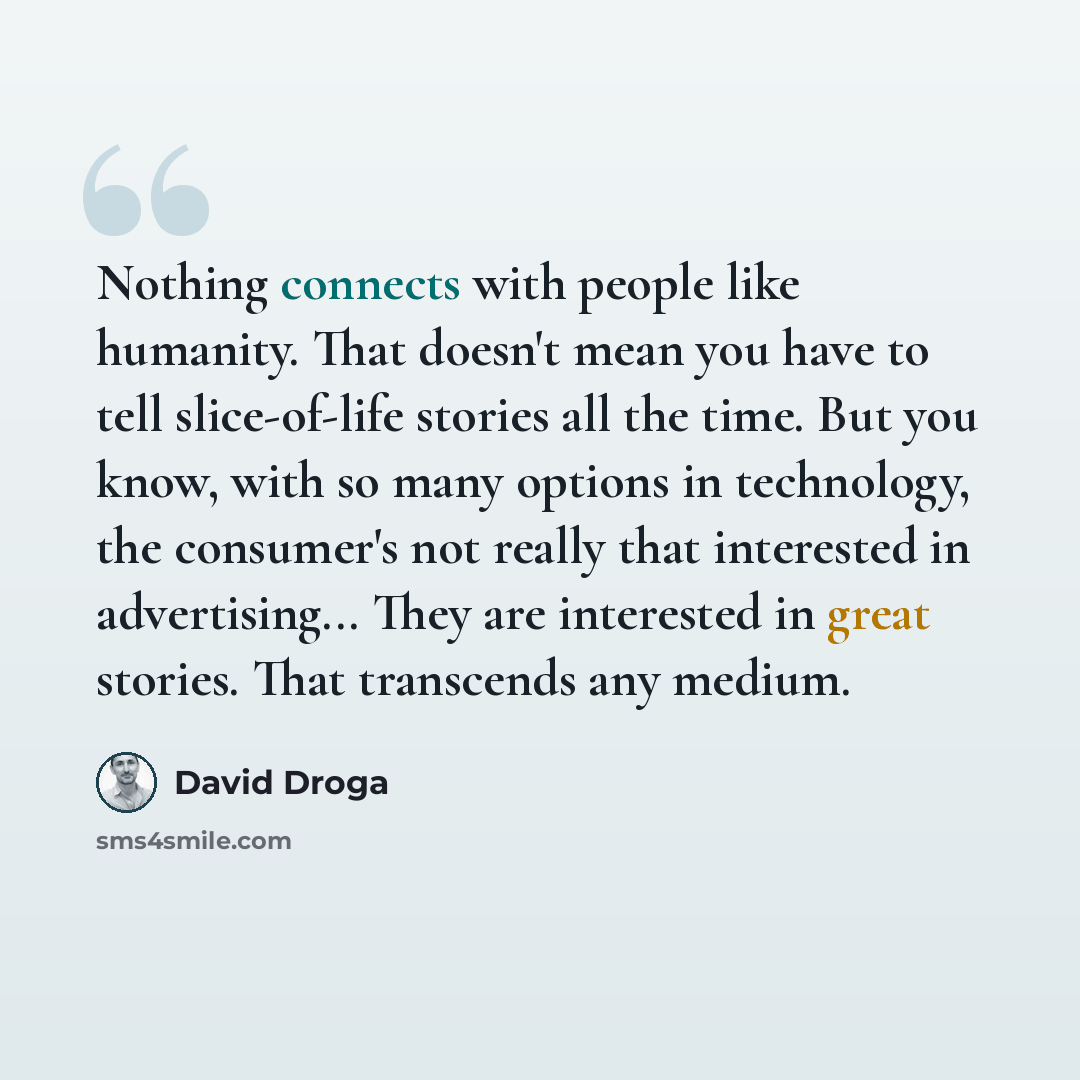 “Nothing connects with people like humanity. That doesn't mean you have to tell slice-of-life stories all the time. But you know, with so many options in technology, the consumer's not really that interested in advertising... They are interested in great stories. That transcends any medium.” quote by David Droga