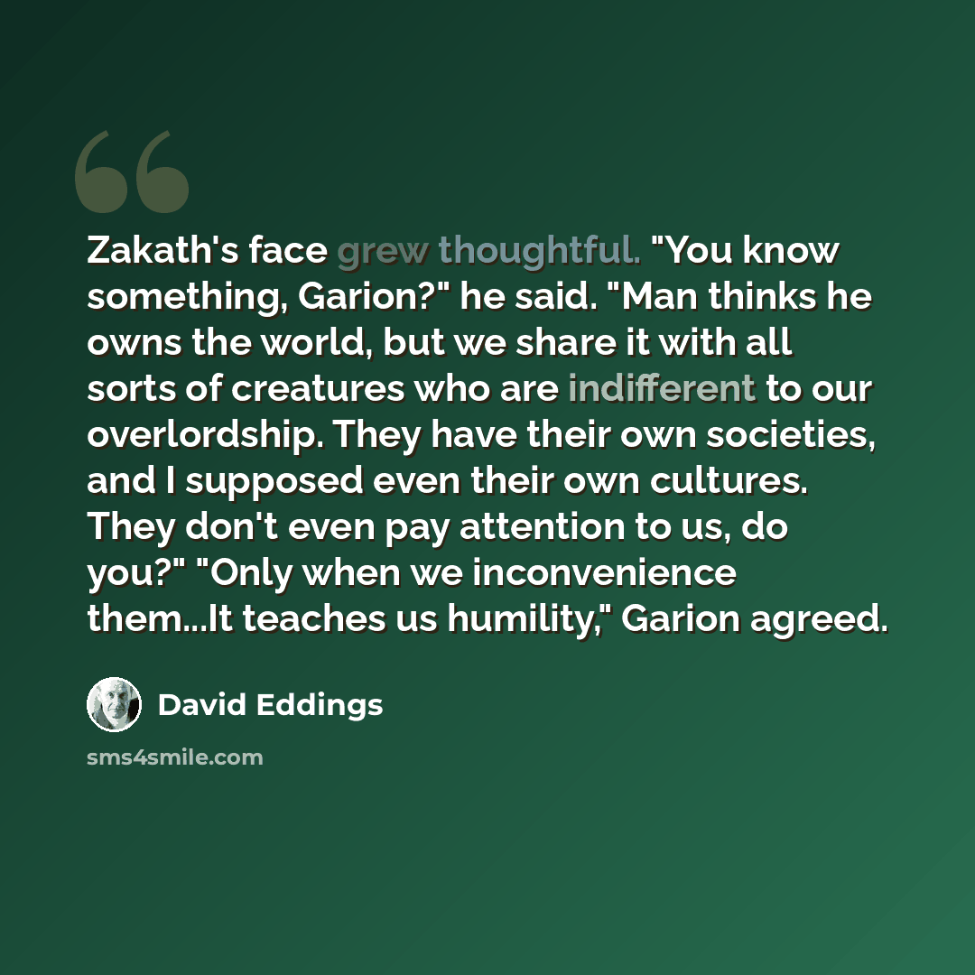 “Zakath's face grew thoughtful. "You know something, Garion?" he said. "Man thinks he owns the world, but we share it with all sorts of creatures who are indifferent to our overlordship. They have their own societies, and I supposed even their own cultures. They don't even pay attention to us, do…” quote by David Eddings