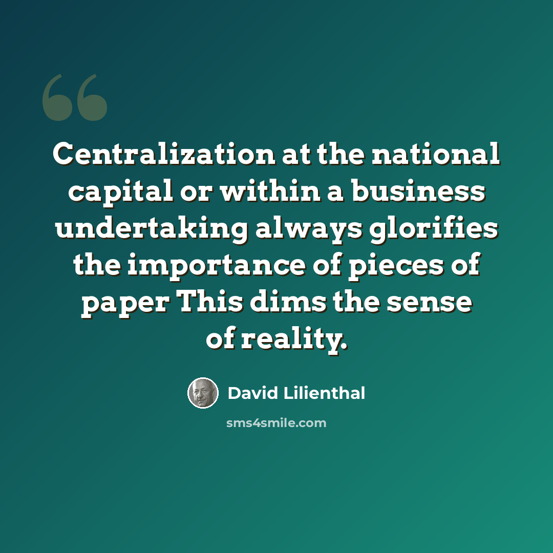 “Centralization at the national capital or within a business undertaking always glorifies the importance of pieces of paper This dims the sense of reality.” quote by David Lilienthal