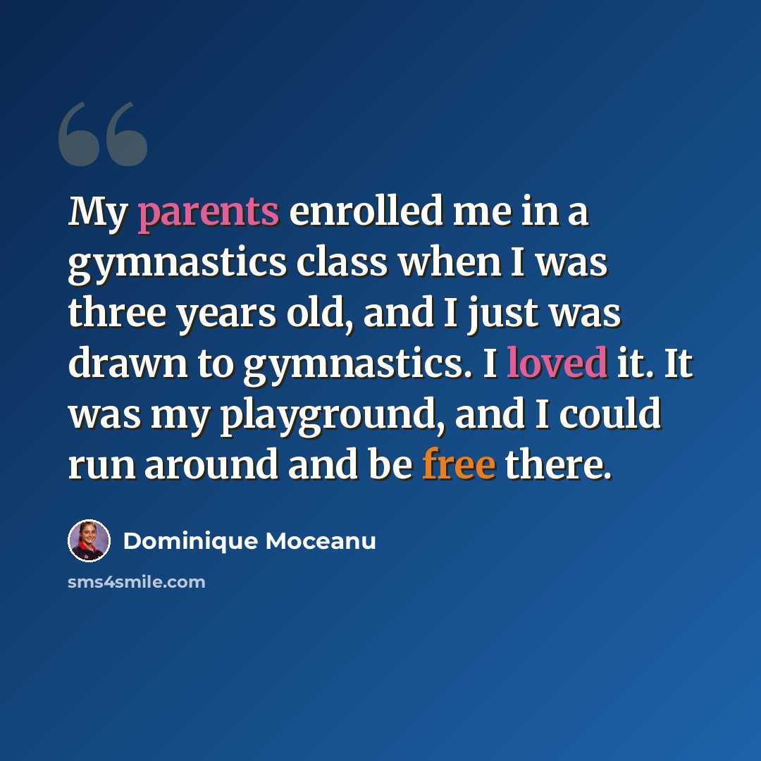 “My parents enrolled me in a gymnastics class when I was three years old, and I just was drawn to gymnastics. I loved it. It was my playground, and I could run around and be free there.” quote by Dominique Moceanu