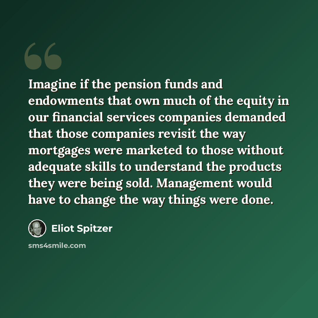 “Imagine if the pension funds and endowments that own much of the equity in our financial services companies demanded that those companies revisit the way mortgages were marketed to those without adequate skills to understand the products they were being sold. Management would have to change the…” quote by Eliot Spitzer