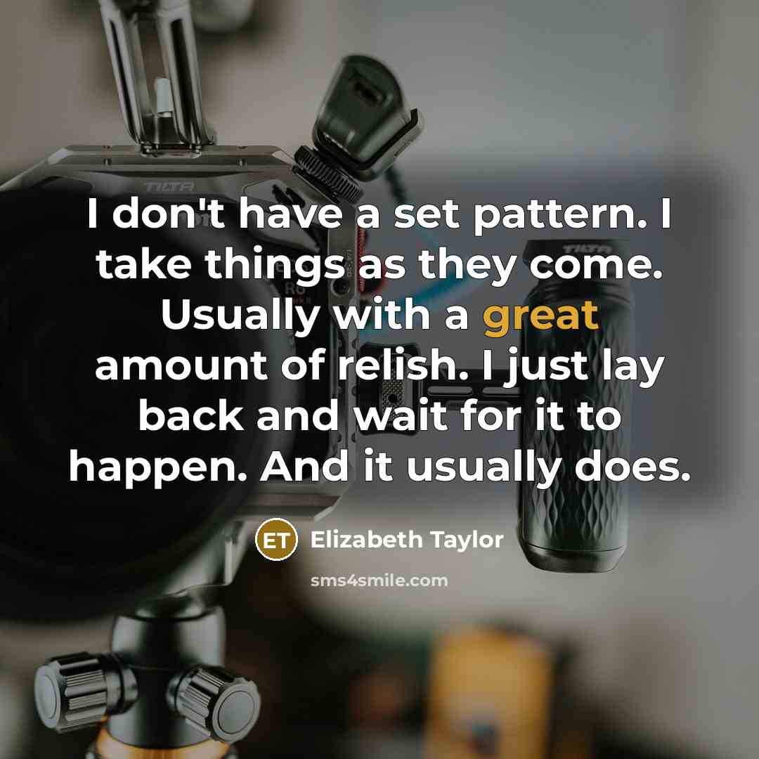 “I don't have a set pattern. I take things as they come. Usually with a great amount of relish. I just lay back and wait for it to happen. And it usually does.” quote by Elizabeth Taylor