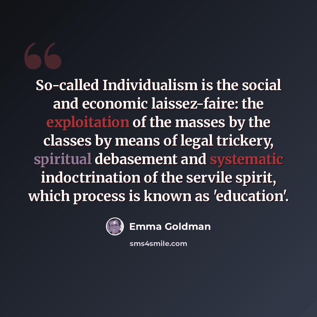“So-called Individualism is the social and economic laissez-faire: the exploitation of the masses by the classes by means of legal trickery, spiritual debasement and systematic indoctrination of the servile spirit, which process is known as 'education'.” quote by Emma Goldman