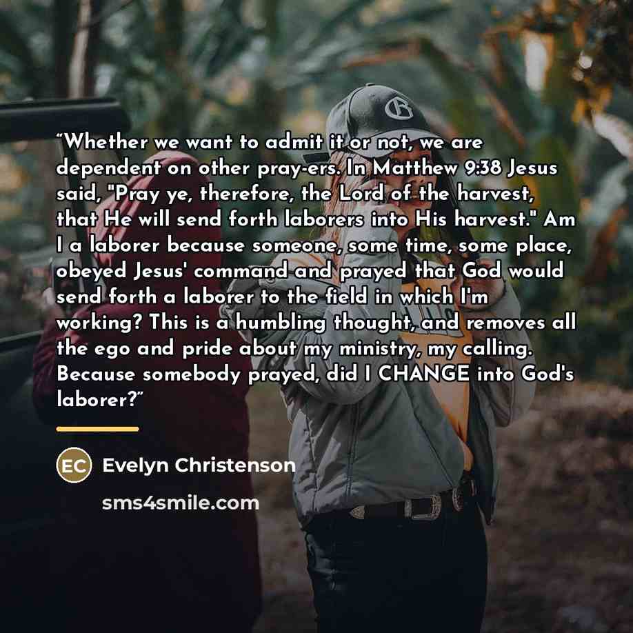 “Whether we want to admit it or not, we are dependent on other pray-ers. In Matthew 9:38 Jesus said, "Pray ye, therefore, the Lord of the harvest, that He will send forth laborers into His harvest." Am I a laborer because someone, some time, some place, obeyed Jesus' command and prayed that God…” quote by Evelyn Christenson