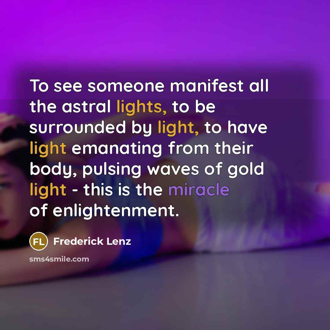 “To see someone manifest all the astral lights, to be surrounded by light, to have light emanating from their body, pulsing waves of gold light - this is the miracle of enlightenment.” quote by Frederick Lenz