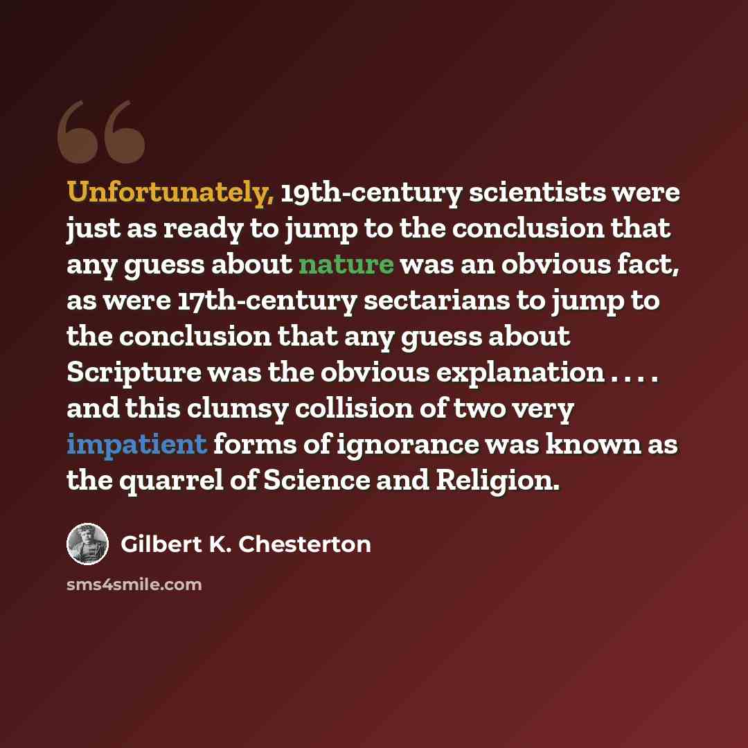 “Unfortunately, 19th-century scientists were just as ready to jump to the conclusion that any guess about nature was an obvious fact, as were 17th-century sectarians to jump to the conclusion that any guess about Scripture was the obvious explanation . . . . and this clumsy collision of two very…” quote by Gilbert K. Chesterton