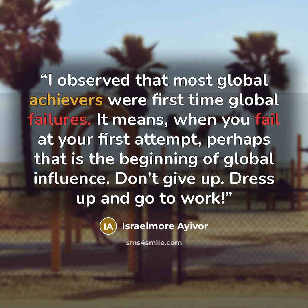 “I observed that most global achievers were first time global failures. It means, when you fail at your first attempt, perhaps that is the beginning of global influence. Don't give up. Dress up and go to work!” quote by Israelmore Ayivor
