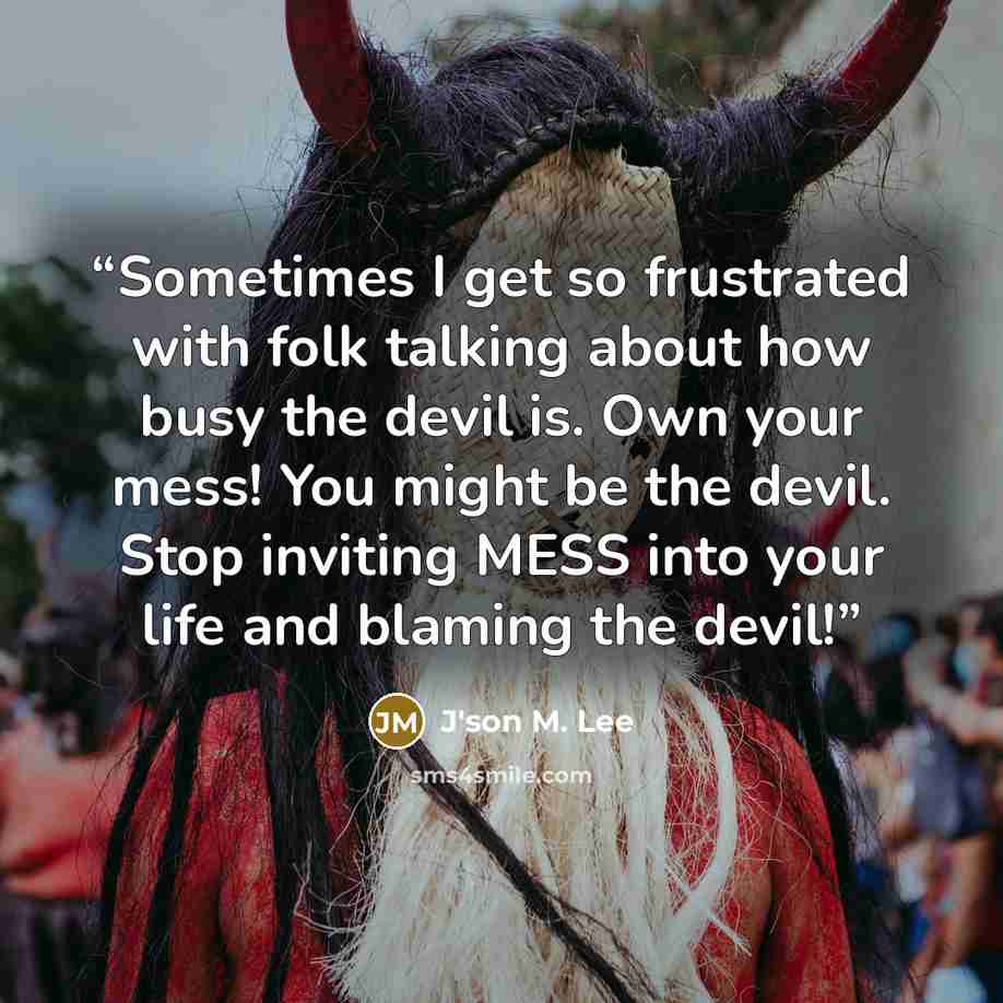 “Sometimes I get so frustrated with folk talking about how busy the devil is. Own your mess! You might be the devil. Stop inviting MESS into your life and blaming the devil!” quote by J'son M. Lee