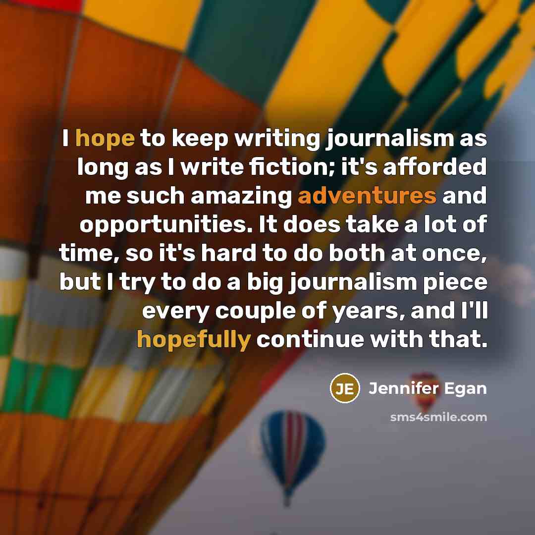 “I hope to keep writing journalism as long as I write fiction; it's afforded me such amazing adventures and opportunities. It does take a lot of time, so it's hard to do both at once, but I try to do a big journalism piece every couple of years, and I'll hopefully continue with that.” quote by Jennifer Egan