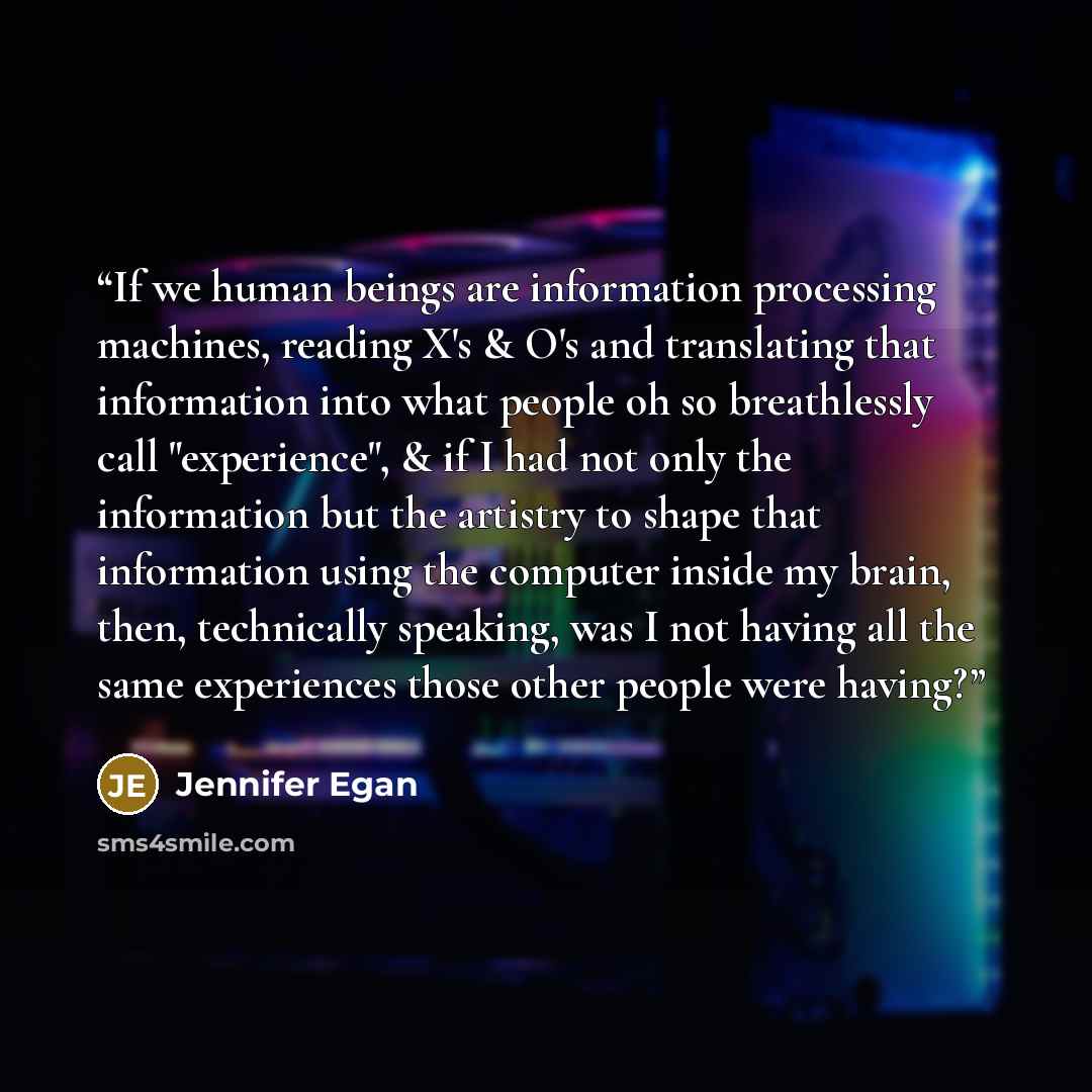 “If we human beings are information processing machines, reading X's & O's and translating that information into what people oh so breathlessly call "experience", & if I had not only the information but the artistry to shape that information using the computer inside my brain, then, technically…” quote by Jennifer Egan