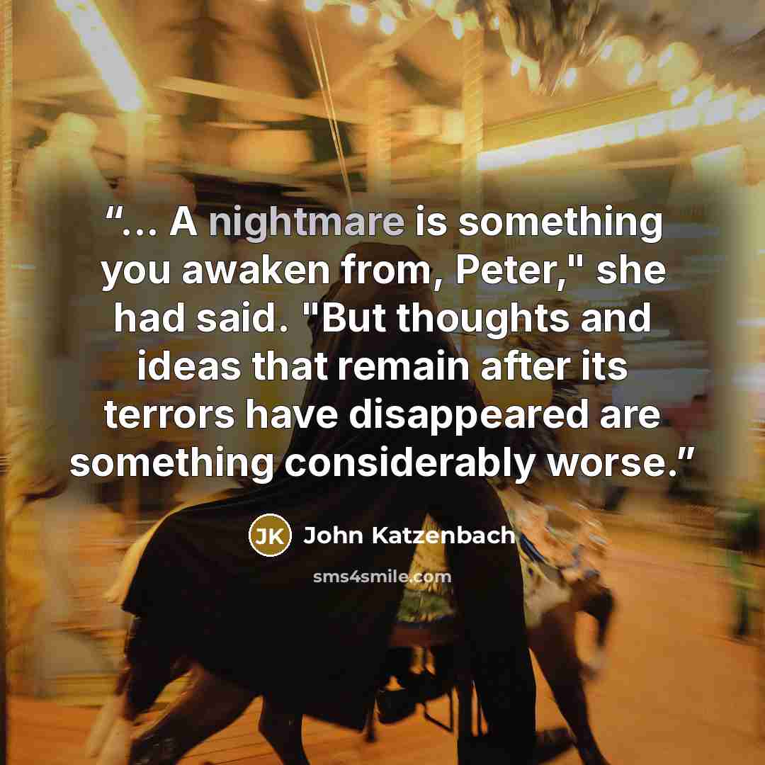 “... A nightmare is something you awaken from, Peter," she had said. "But thoughts and ideas that remain after its terrors have disappeared are something considerably worse.” quote by John Katzenbach