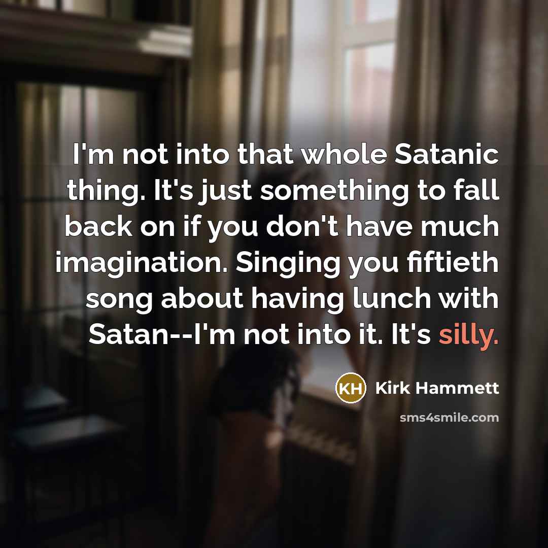 “I'm not into that whole Satanic thing. It's just something to fall back on if you don't have much imagination. Singing you fiftieth song about having lunch with Satan--I'm not into it. It's silly.” quote by Kirk Hammett