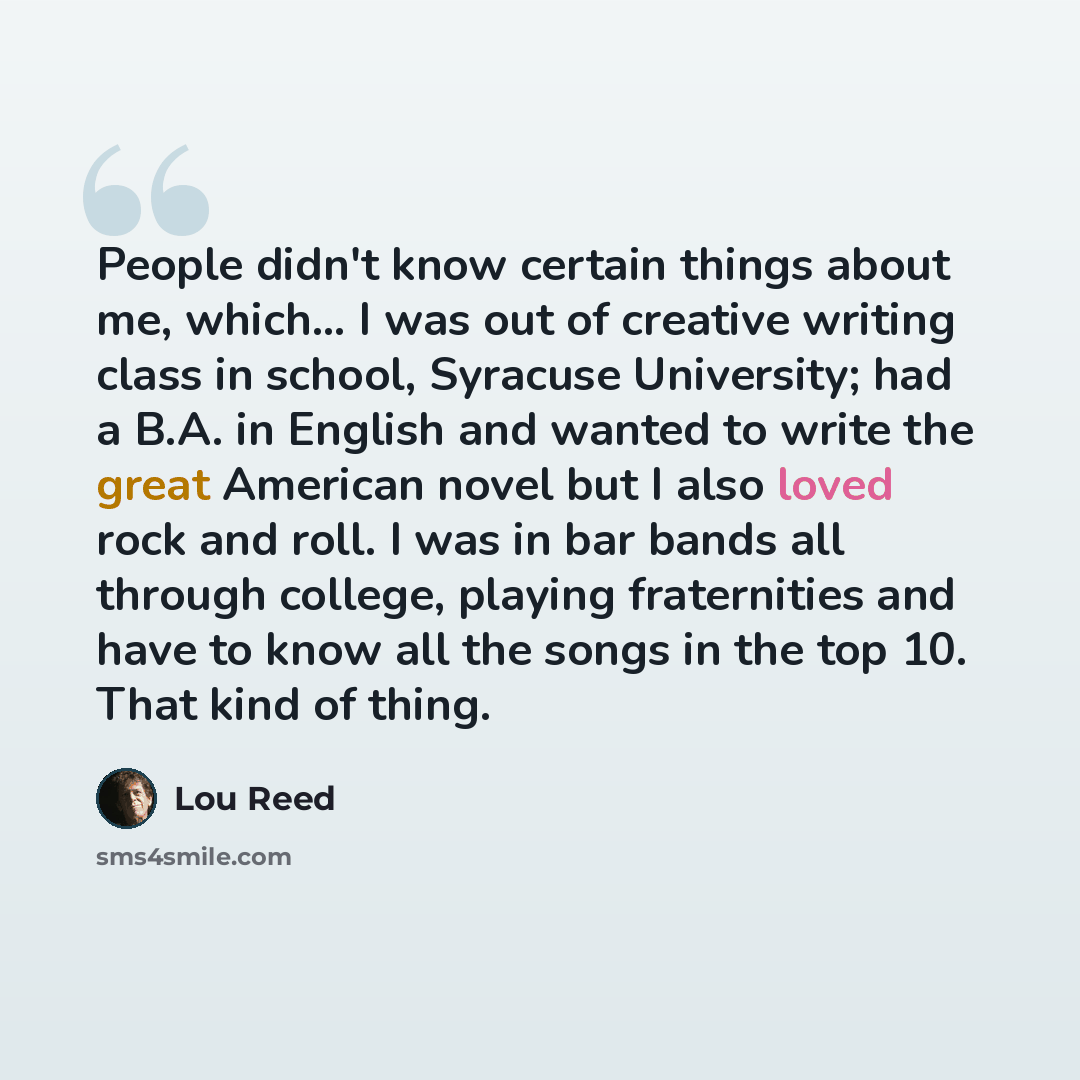 “People didn't know certain things about me, which... I was out of creative writing class in school, Syracuse University; had a B.A. in English and wanted to write the great American novel but I also loved rock and roll. I was in bar bands all through college, playing fraternities and have to know…” quote by Lou Reed