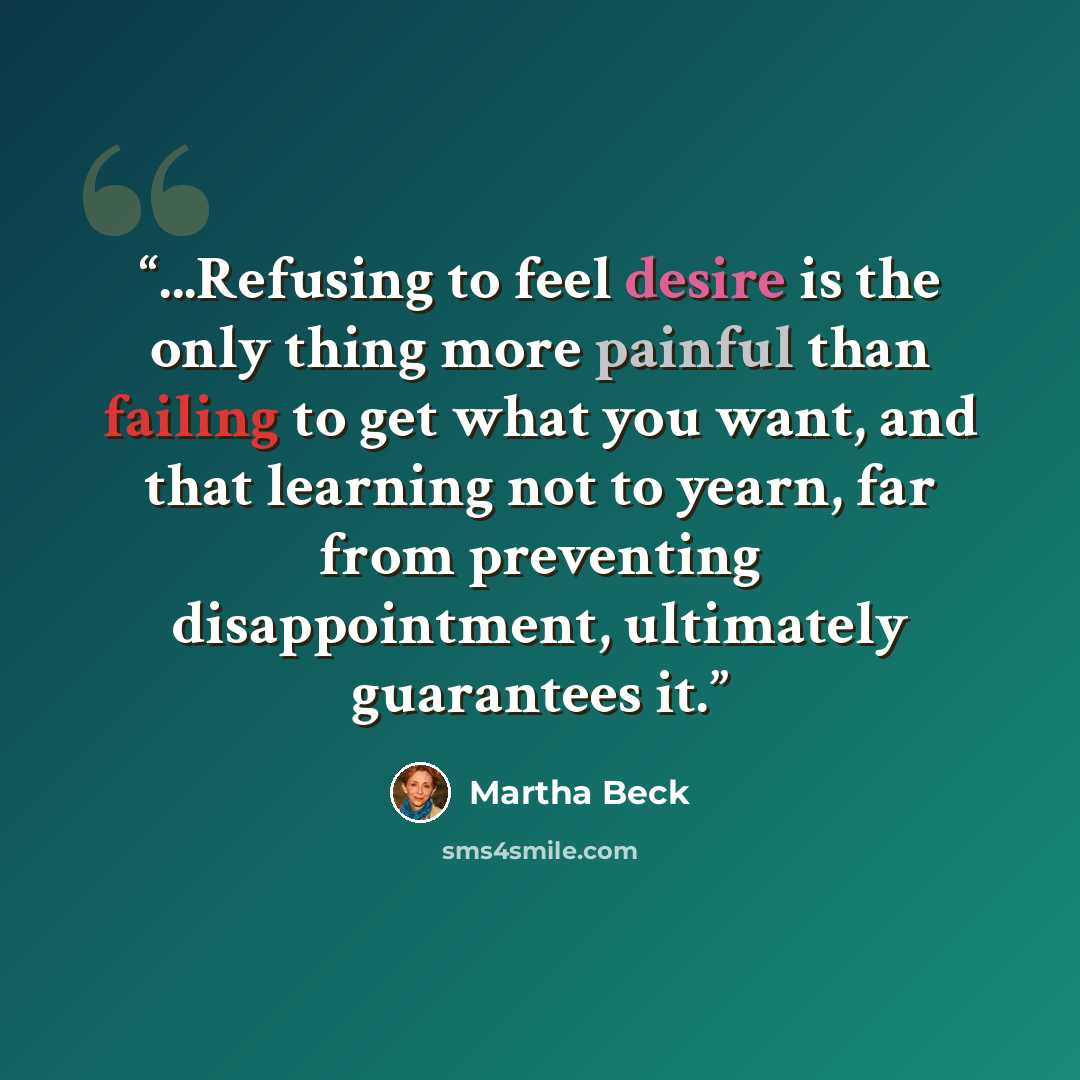 “...Refusing to feel desire is the only thing more painful than failing to get what you want, and that learning not to yearn, far from preventing disappointment, ultimately guarantees it.” quote by Martha Beck
