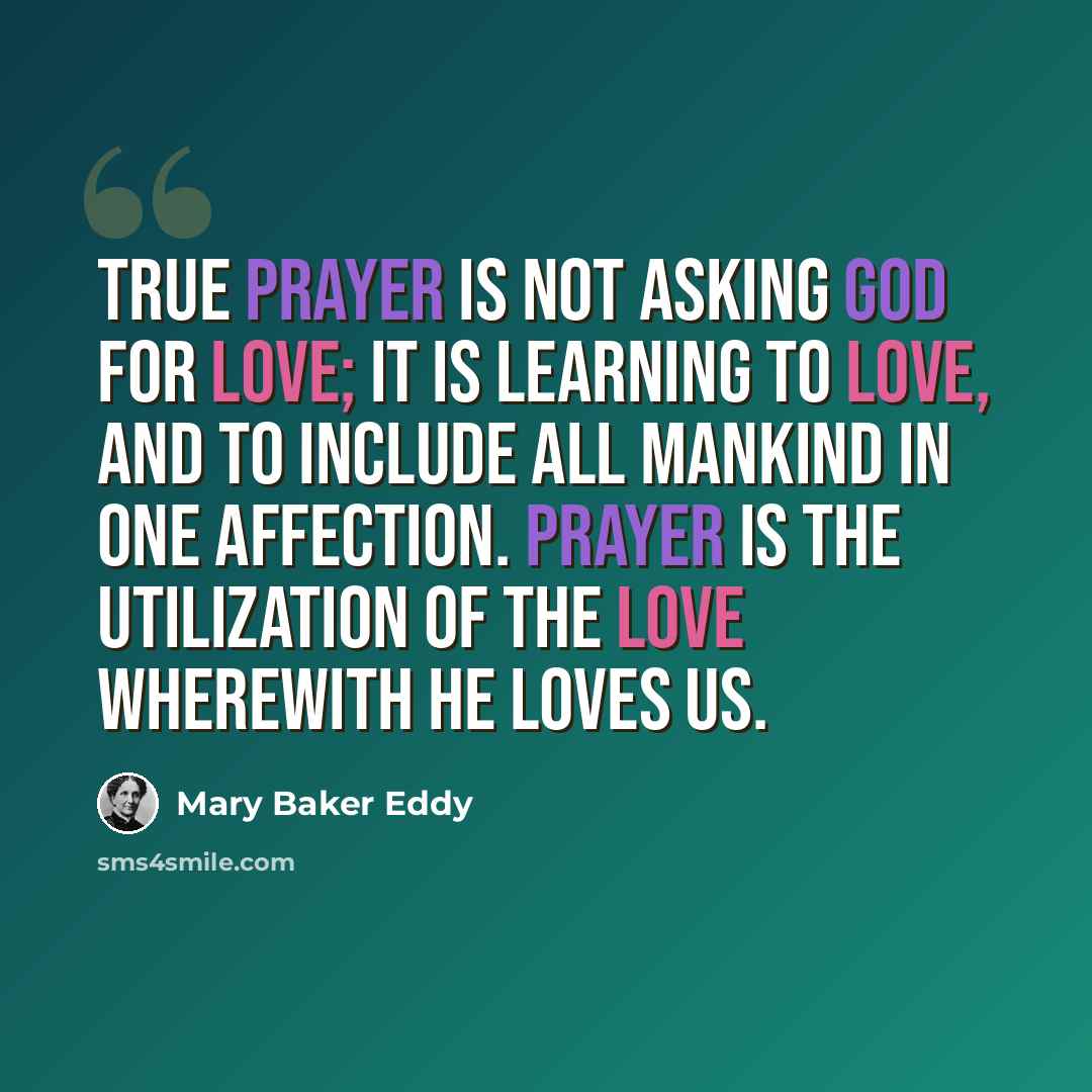 “True prayer is not asking God for love; it is learning to love, and to include all mankind in one affection. Prayer is the utilization of the love wherewith He loves us.” quote by Mary Baker Eddy