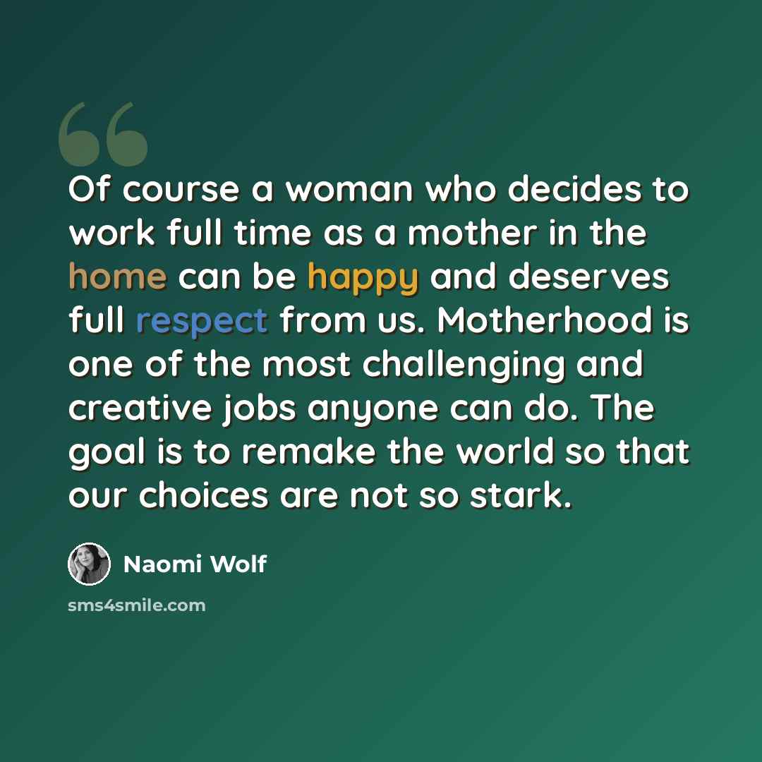 “Of course a woman who decides to work full time as a mother in the home can be happy and deserves full respect from us. Motherhood is one of the most challenging and creative jobs anyone can do. The goal is to remake the world so that our choices are not so stark.” quote by Naomi Wolf