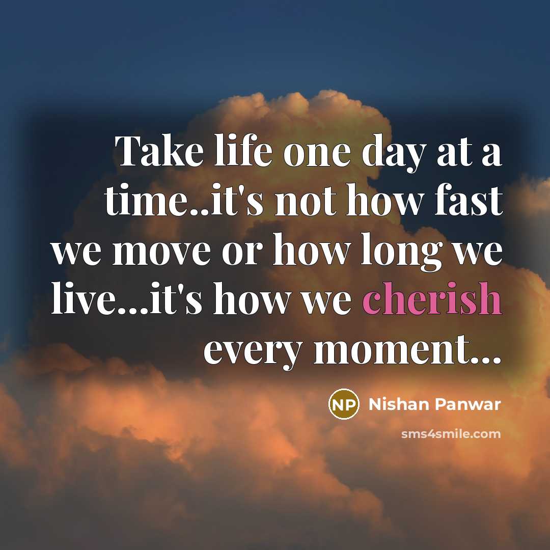 “Take life one day at a time..it's not how fast we move or how long we live...it's how we cherish every moment...” quote by Nishan Panwar