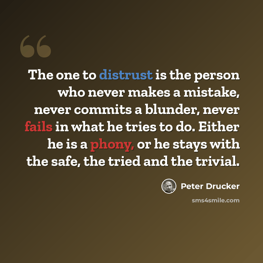 “The one to distrust is the person who never makes a mistake, never commits a blunder, never fails in what he tries to do. Either he is a phony, or he stays with the safe, the tried and the trivial.” quote by Peter Drucker