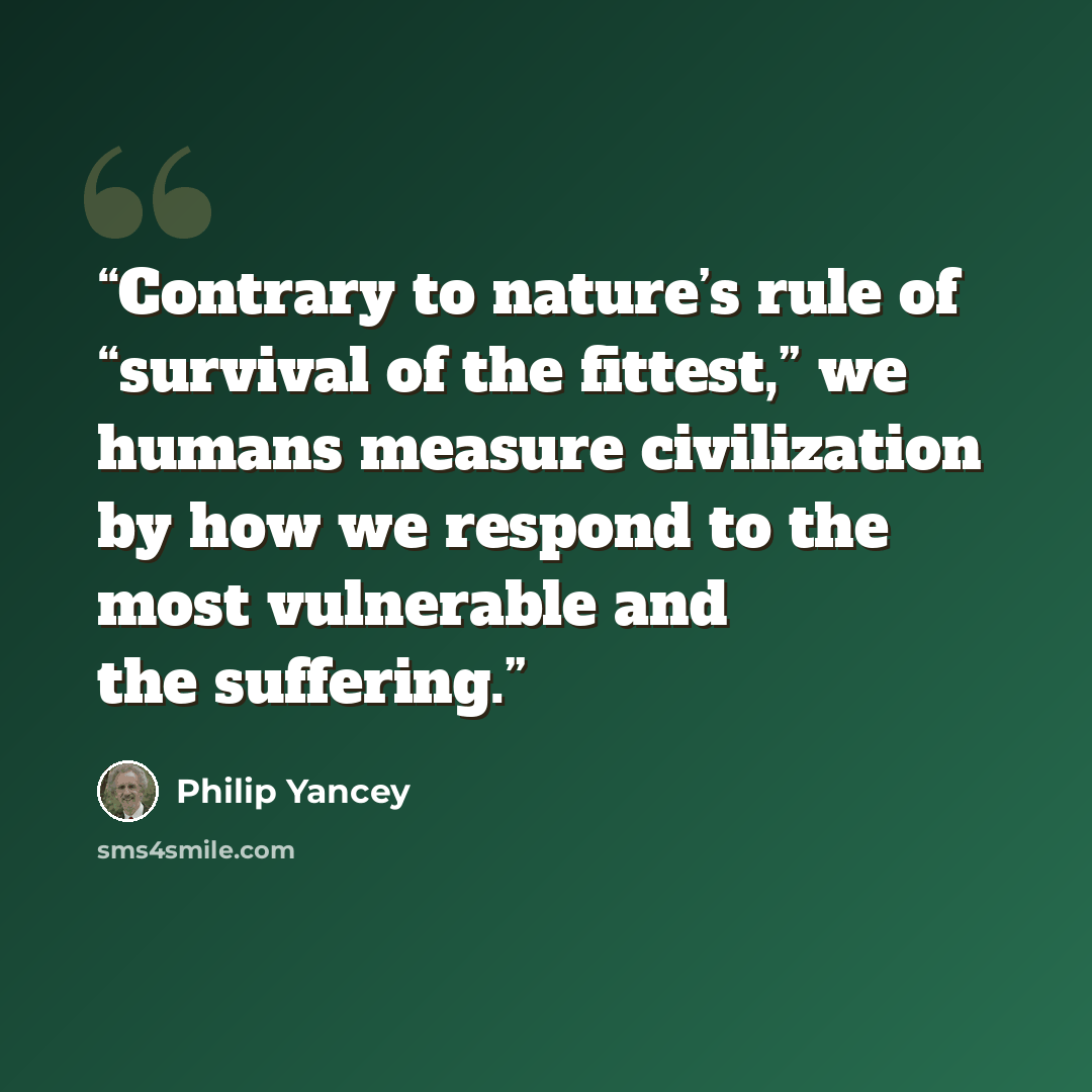 “Contrary to nature’s rule of “survival of the fittest,” we humans measure civilization by how we respond to the most vulnerable and the suffering.” quote by Philip Yancey