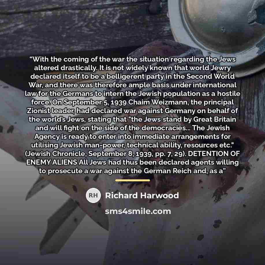 “With the coming of the war the situation regarding the Jews altered drastically. It is not widely known that world Jewry declared itself to be a belligerent party in the Second World War, and there was therefore ample basis under international law for the Germans to intern the Jewish population as…” quote by Richard Harwood