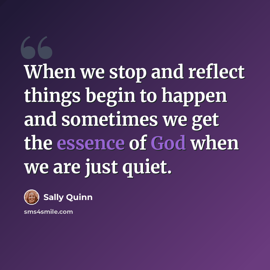 “When we stop and reflect things begin to happen and sometimes we get the essence of God when we are just quiet.” quote by Sally Quinn