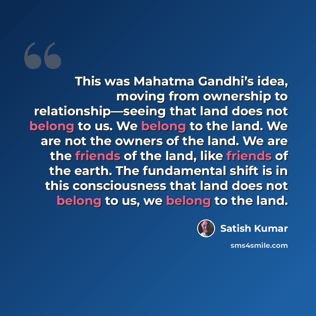 “This was Mahatma Gandhi’s idea, moving from ownership to relationship—seeing that land does not belong to us. We belong to the land. We are not the owners of the land. We are the friends of the land, like friends of the earth. The fundamental shift is in this consciousness that land does not…” quote by Satish Kumar