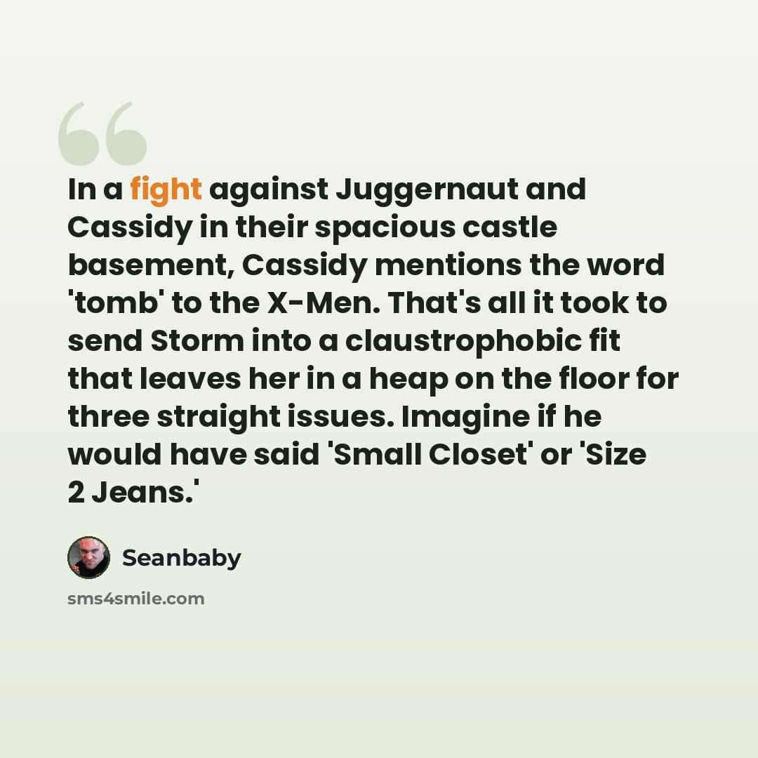 “In a fight against Juggernaut and Cassidy in their spacious castle basement, Cassidy mentions the word 'tomb' to the X-Men. That's all it took to send Storm into a claustrophobic fit that leaves her in a heap on the floor for three straight issues. Imagine if he would have said 'Small Closet' or…” quote by Seanbaby