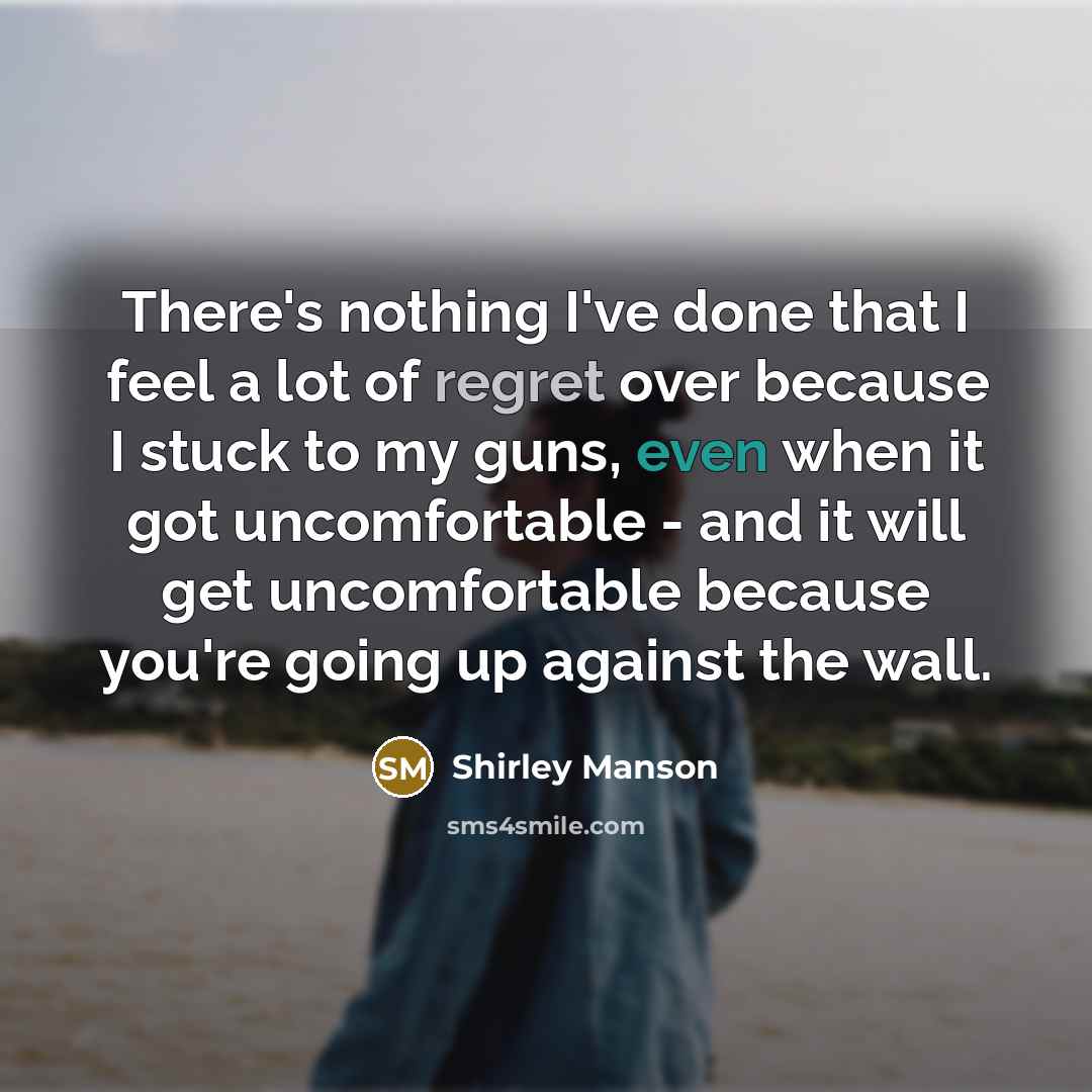 “There's nothing I've done that I feel a lot of regret over because I stuck to my guns, even when it got uncomfortable - and it will get uncomfortable because you're going up against the wall.” quote by Shirley Manson