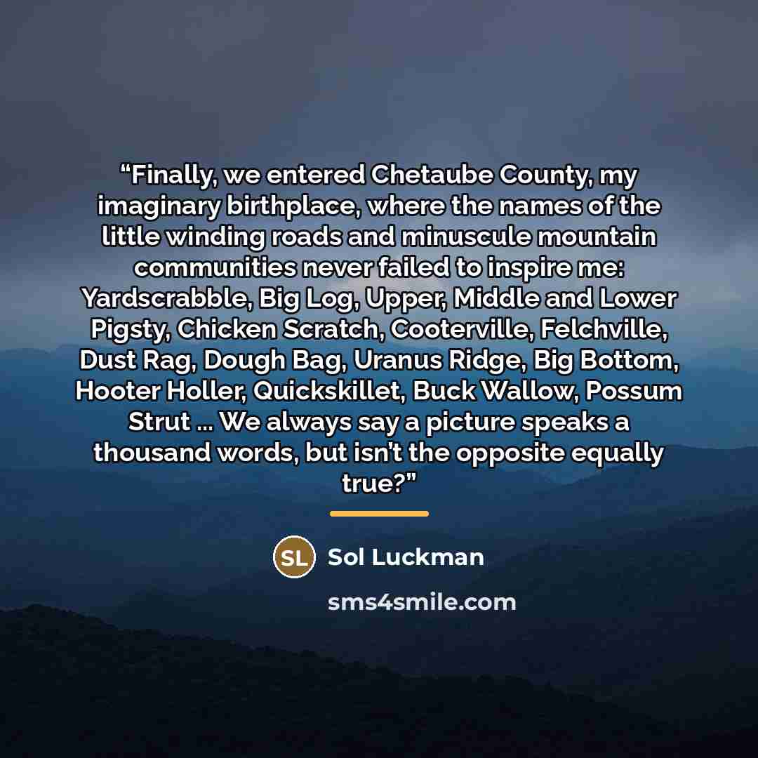 “Finally, we entered Chetaube County, my imaginary birthplace, where the names of the little winding roads and minuscule mountain communities never failed to inspire me: Yardscrabble, Big Log, Upper, Middle and Lower Pigsty, Chicken Scratch, Cooterville, Felchville, Dust Rag, Dough Bag, Uranus…” quote by Sol Luckman