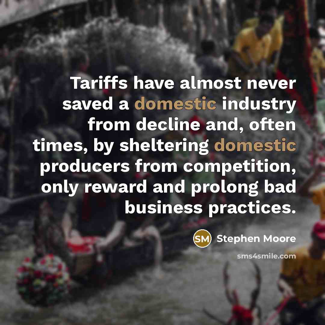 “Tariffs have almost never saved a domestic industry from decline and, often times, by sheltering domestic producers from competition, only reward and prolong bad business practices.” quote by Stephen Moore