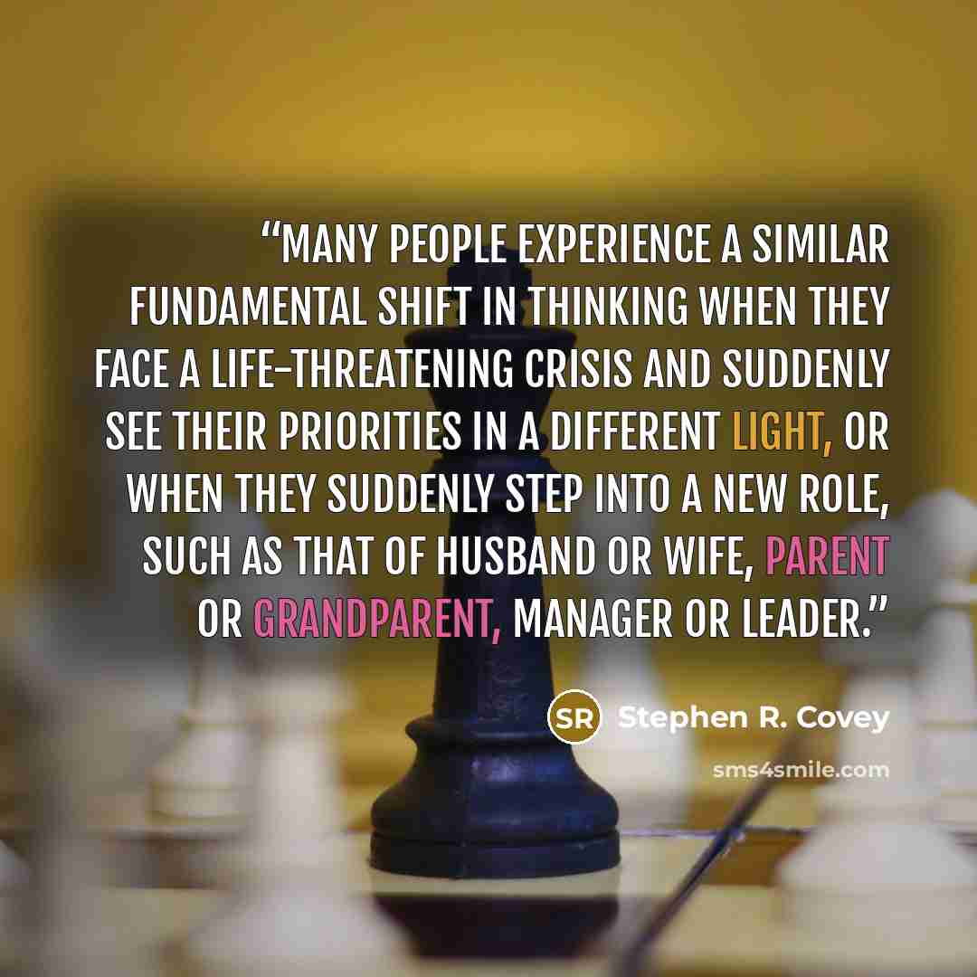 “Many people experience a similar fundamental shift in thinking when they face a life-threatening crisis and suddenly see their priorities in a different light, or when they suddenly step into a new role, such as that of husband or wife, parent or grandparent, manager or leader.” quote by Stephen R. Covey