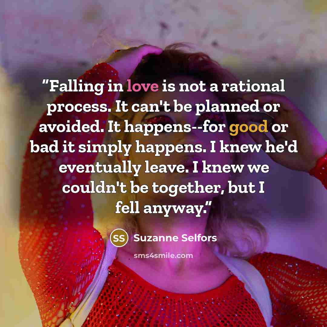 “Falling in love is not a rational process. It can't be planned or avoided. It happens--for good or bad it simply happens. I knew he'd eventually leave. I knew we couldn't be together, but I fell anyway.” quote by Suzanne Selfors