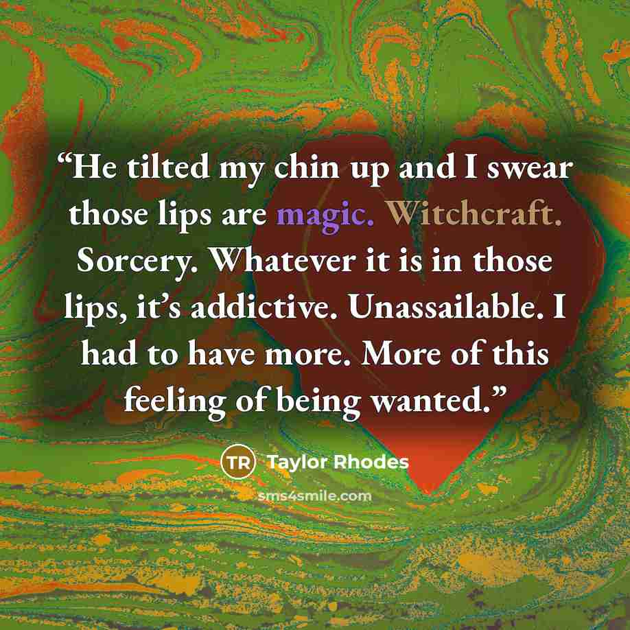 “He tilted my chin up and I swear those lips are magic. Witchcraft. Sorcery. Whatever it is in those lips, it’s addictive. Unassailable. I had to have more. More of this feeling of being wanted.” quote by Taylor Rhodes
