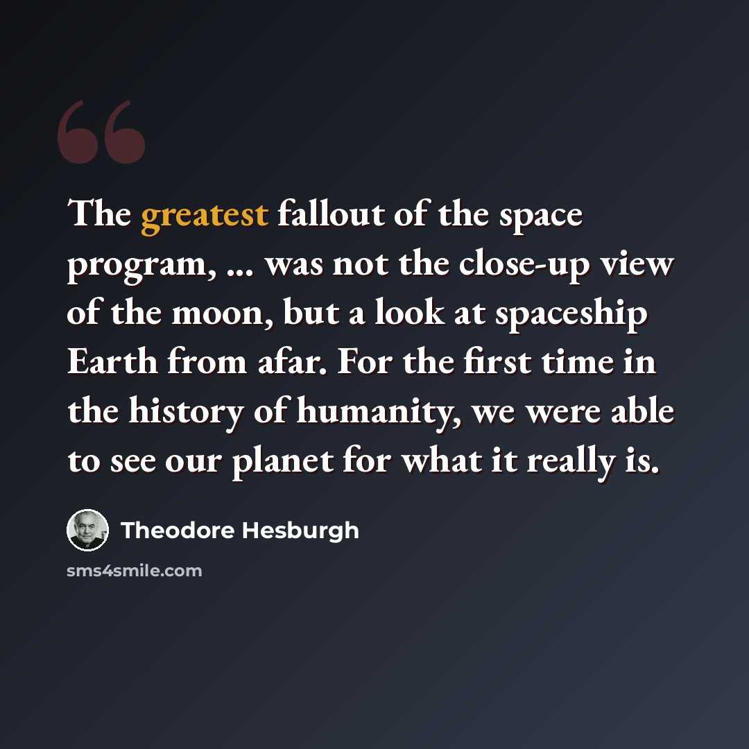 “The greatest fallout of the space program, ... was not the close-up view of the moon, but a look at spaceship Earth from afar. For the first time in the history of humanity, we were able to see our planet for what it really is.” quote by Theodore Hesburgh