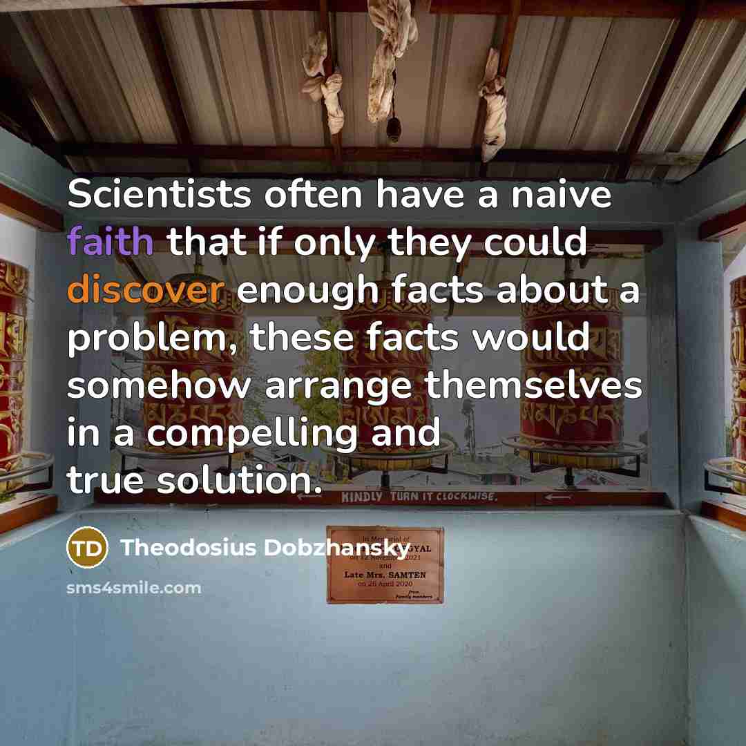 “Scientists often have a naive faith that if only they could discover enough facts about a problem, these facts would somehow arrange themselves in a compelling and true solution.” quote by Theodosius Dobzhansky
