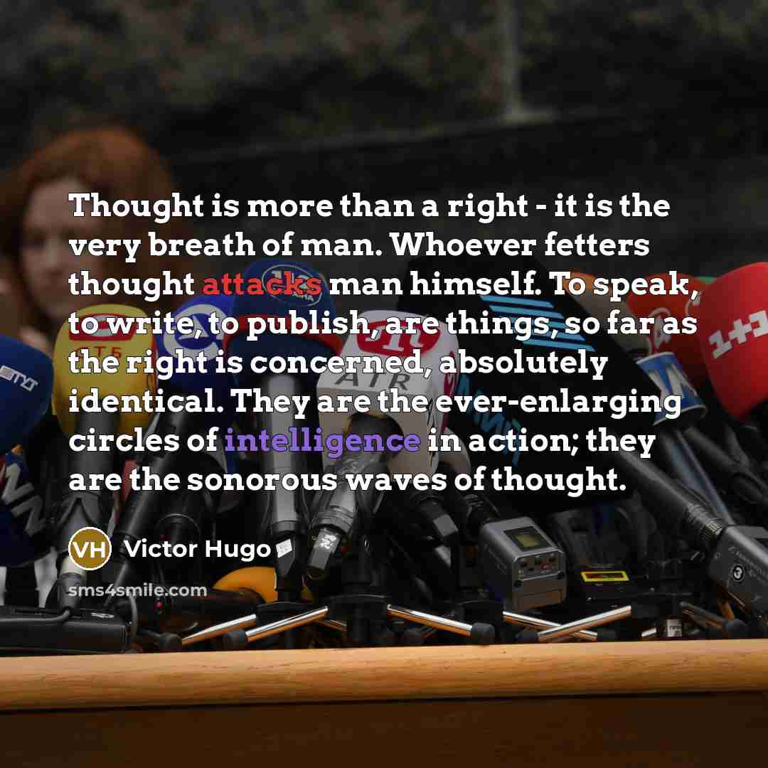 “Thought is more than a right - it is the very breath of man. Whoever fetters thought attacks man himself. To speak, to write, to publish, are things, so far as the right is concerned, absolutely identical. They are the ever-enlarging circles of intelligence in action; they are the sonorous waves…” quote by Victor Hugo
