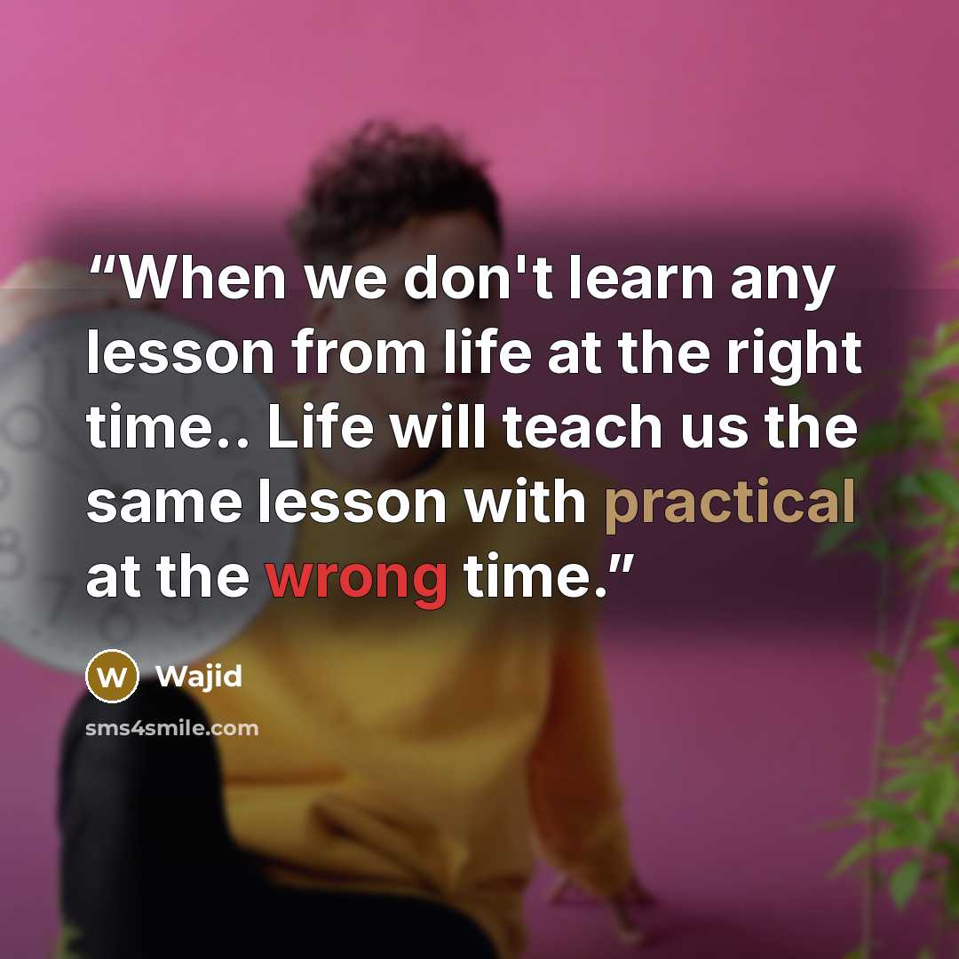 “When we don't learn any lesson from life at the right time.. Life will teach us the same lesson with practical at the wrong time.” quote by Wajid