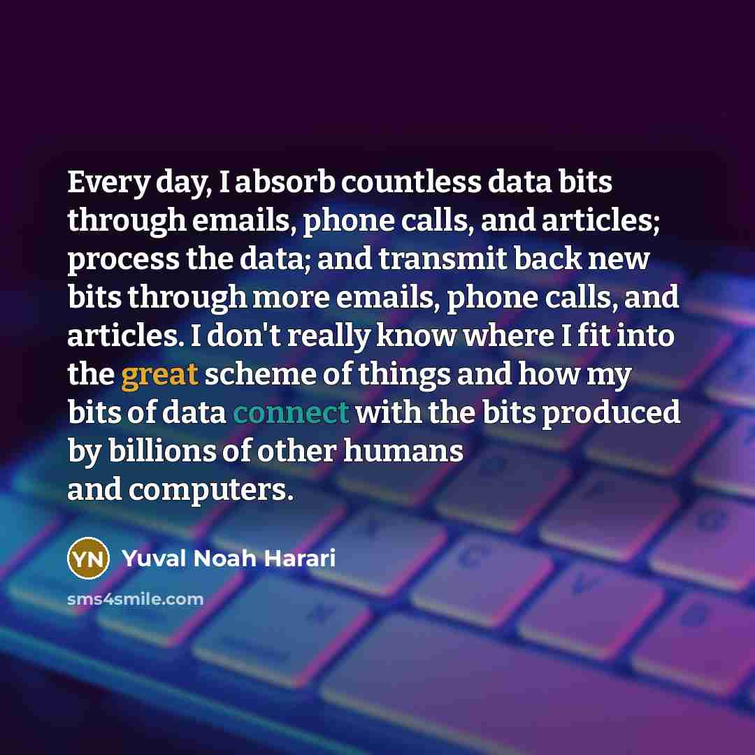 “Every day, I absorb countless data bits through emails, phone calls, and articles; process the data; and transmit back new bits through more emails, phone calls, and articles. I don't really know where I fit into the great scheme of things and how my bits of data connect with the bits produced by…” quote by Yuval Noah Harari