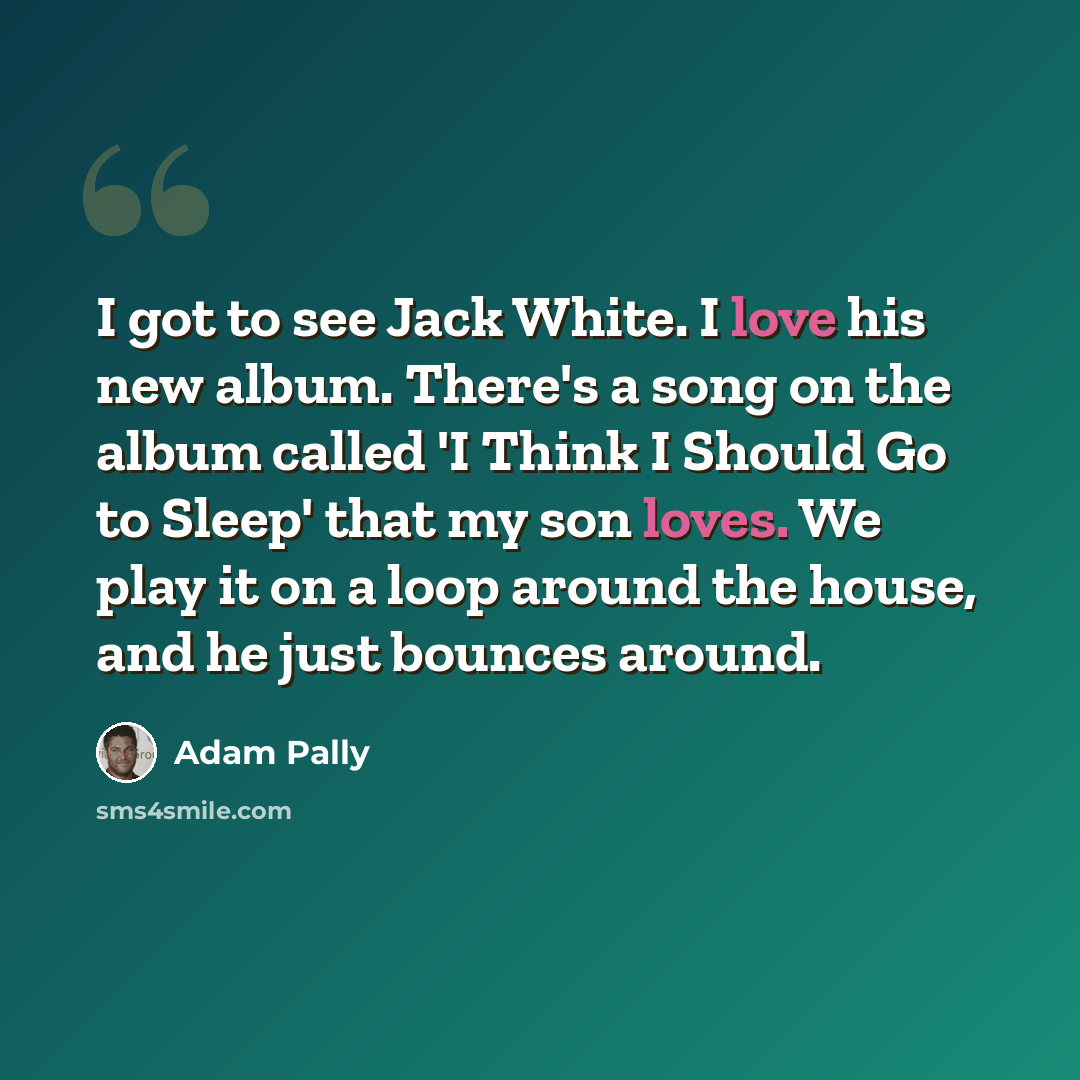 “I got to see Jack White. I love his new album. There's a song on the album called 'I Think I Should Go to Sleep' that my son loves. We play it on a loop around the house, and he just bounces around.” quote by Adam Pally