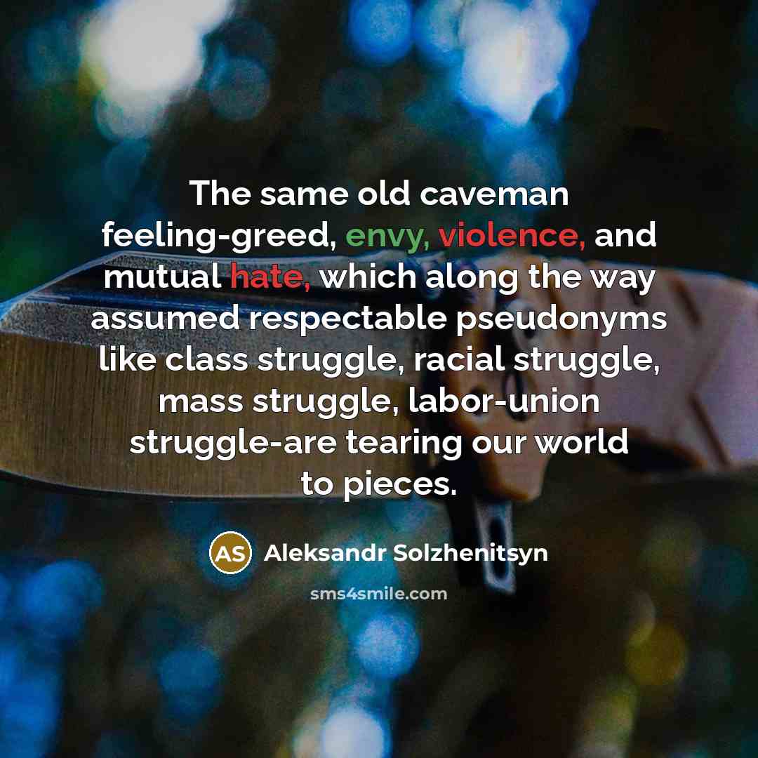 “The same old caveman feeling-greed, envy, violence, and mutual hate, which along the way assumed respectable pseudonyms like class struggle, racial struggle, mass struggle, labor-union struggle-are tearing our world to pieces.” quote by Aleksandr Solzhenitsyn