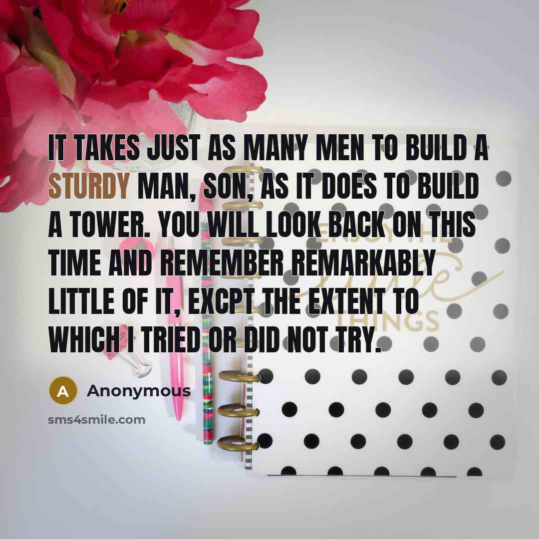 “It takes just as many men to build a sturdy man, son, as it does to build a tower. You will look back on this time and remember remarkably little of it, excpt the extent to which I tried or did not try.” quote by Anonymous