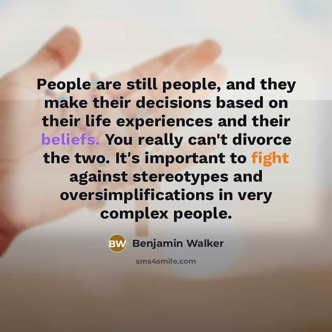 “People are still people, and they make their decisions based on their life experiences and their beliefs. You really can't divorce the two. It's important to fight against stereotypes and oversimplifications in very complex people.” quote by Benjamin Walker