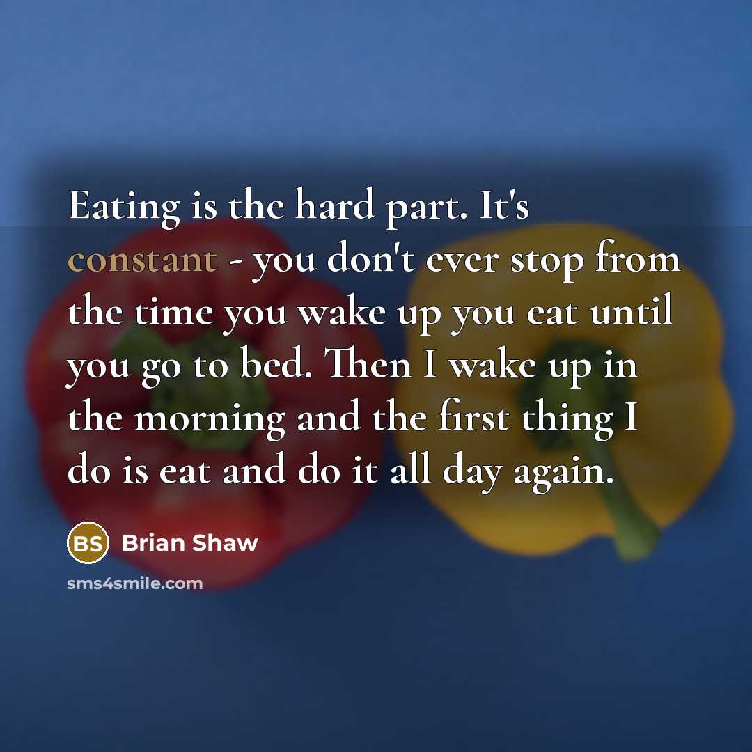 “Eating is the hard part. It's constant - you don't ever stop from the time you wake up you eat until you go to bed. Then I wake up in the morning and the first thing I do is eat and do it all day again.” quote by Brian Shaw