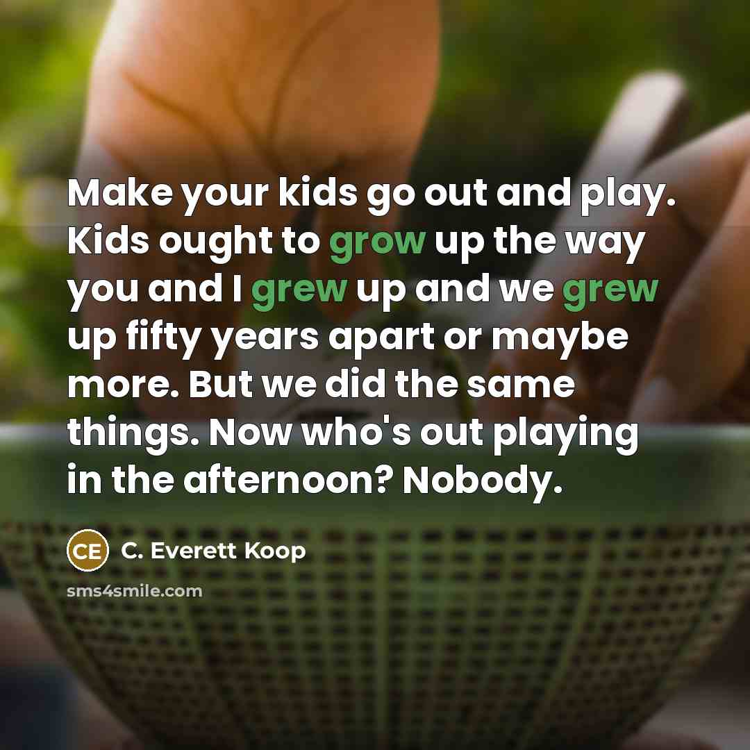 “Make your kids go out and play. Kids ought to grow up the way you and I grew up and we grew up fifty years apart or maybe more. But we did the same things. Now who's out playing in the afternoon? Nobody.” quote by C. Everett Koop