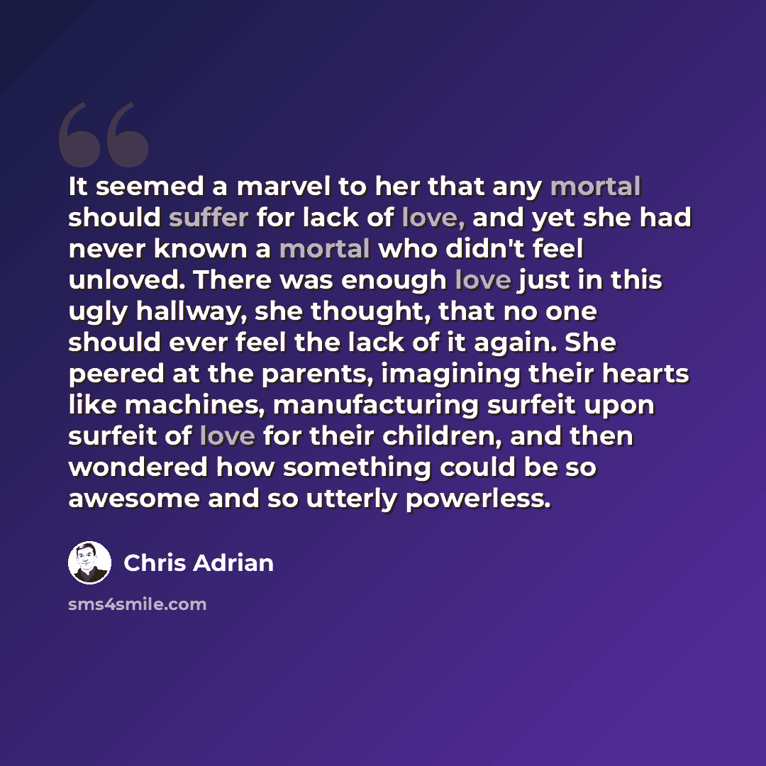 “It seemed a marvel to her that any mortal should suffer for lack of love, and yet she had never known a mortal who didn't feel unloved. There was enough love just in this ugly hallway, she thought, that no one should ever feel the lack of it again. She peered at the parents, imagining their hearts…” quote by Chris Adrian